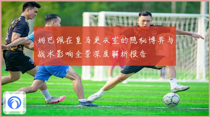 姆巴佩在皇马更衣室的隐秘博弈与战术影响全景深度解析报告