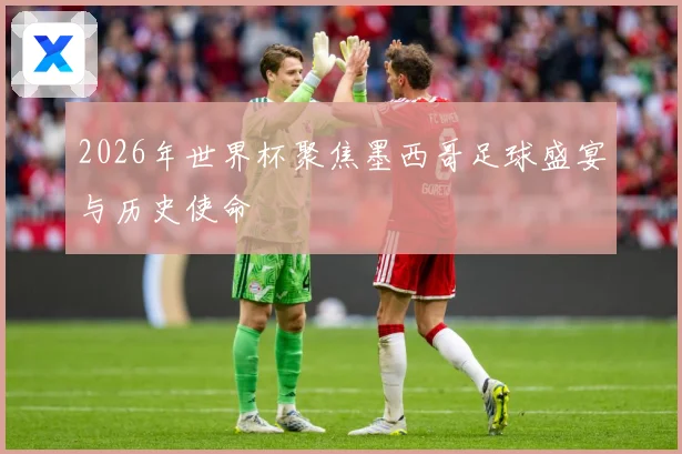 2026年世界杯聚焦墨西哥足球盛宴与历史使命