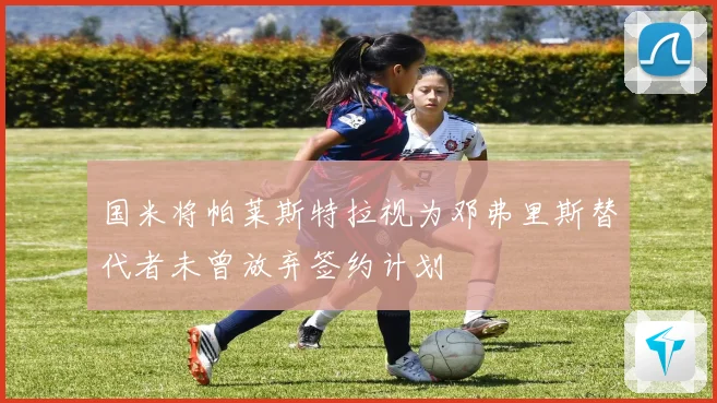 国米将帕莱斯特拉视为邓弗里斯替代者未曾放弃签约计划