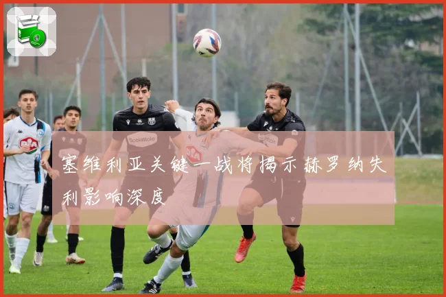 塞维利亚关键一战将揭示赫罗纳失利影响深度