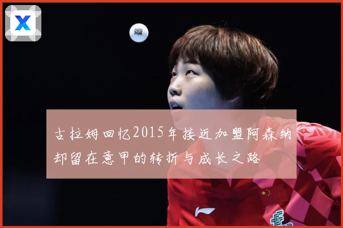 古拉姆回忆2015年接近加盟阿森纳却留在意甲的转折与成长之路