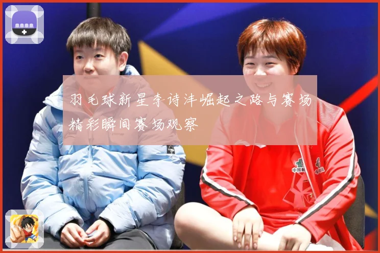 羽毛球新星李诗沣崛起之路与赛场精彩瞬间赛场观察