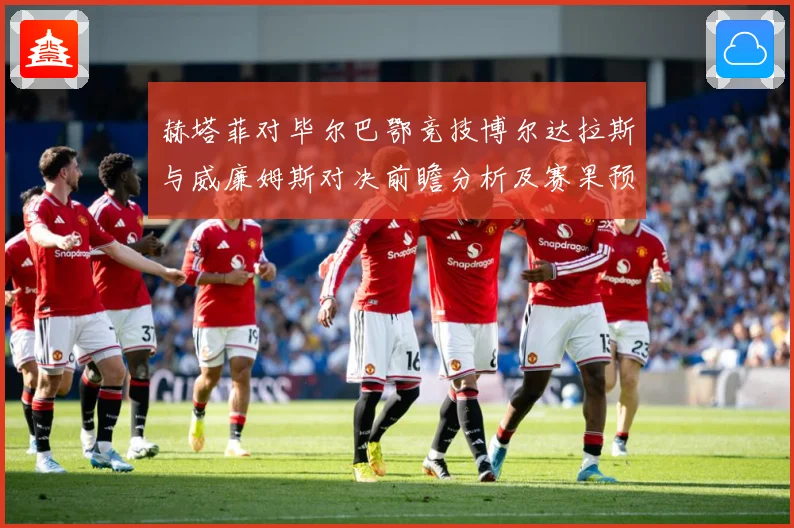 赫塔菲对毕尔巴鄂竞技博尔达拉斯与威廉姆斯对决前瞻分析及赛果预测