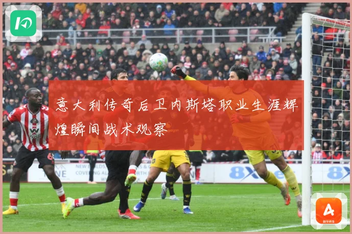 意大利传奇后卫内斯塔职业生涯辉煌瞬间战术观察