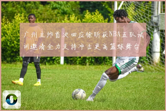 广州主帅首次回应徐昕获NBA五队试训邀请全力支持冲击更高篮球舞台
