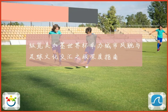 纵览美加墨世界杯举办城市风貌与足球文化交汇之旅深度指南