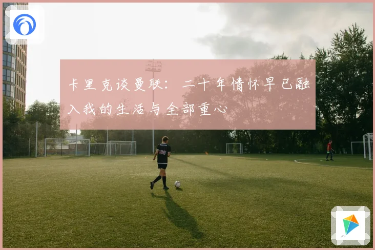 卡里克谈曼联：二十年情怀早已融入我的生活与全部重心