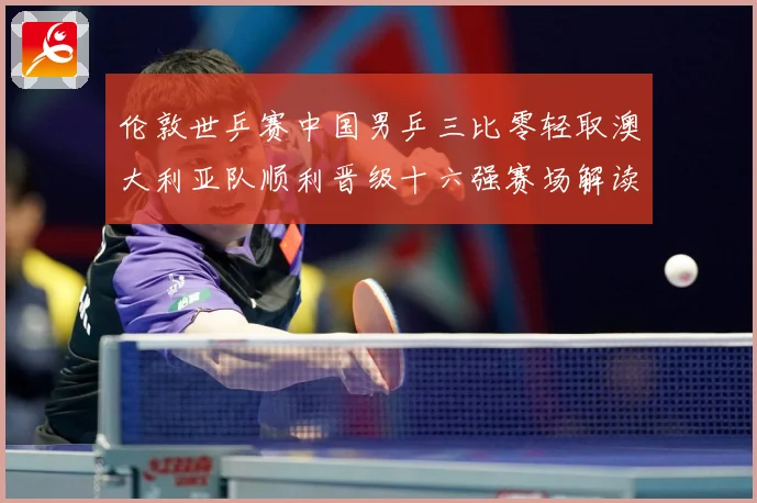 伦敦世乒赛中国男乒三比零轻取澳大利亚队顺利晋级十六强赛场解读