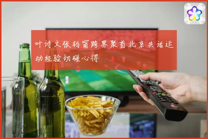 叶诗文张钧甯跨界聚首北京共话运动经验切磋心得