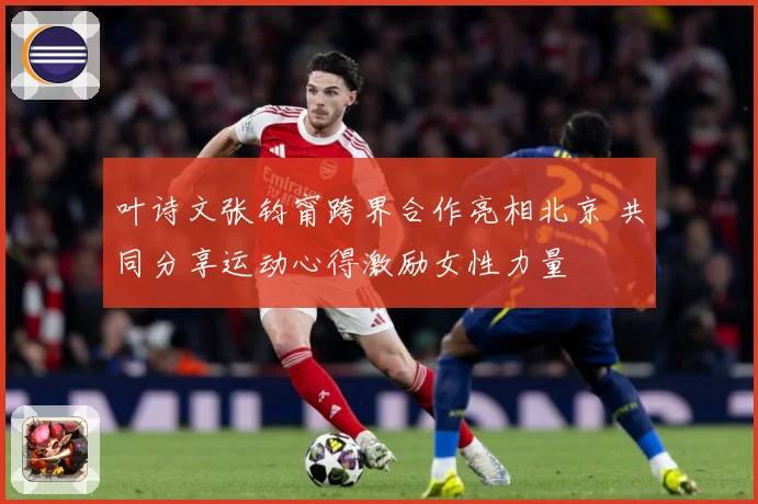 叶诗文张钧甯跨界合作亮相北京 共同分享运动心得激励女性力量