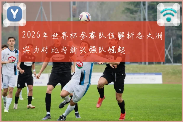 2026年世界杯参赛队伍解析各大洲实力对比与新兴强队崛起