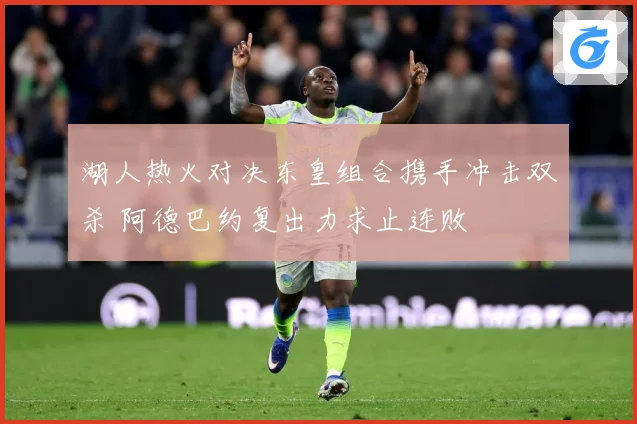 湖人热火对决东皇组合携手冲击双杀 阿德巴约复出力求止连败