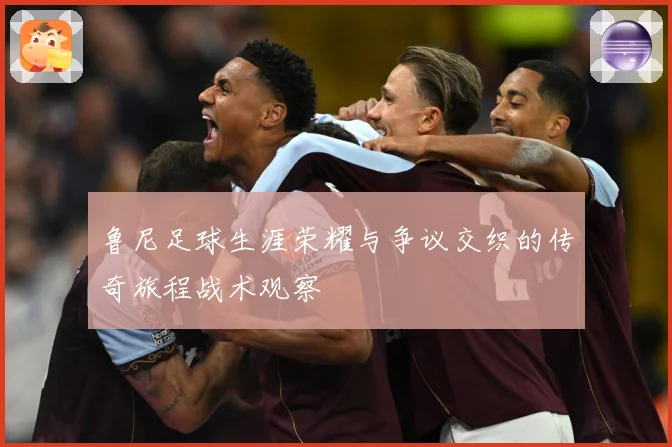 鲁尼足球生涯荣耀与争议交织的传奇旅程战术观察