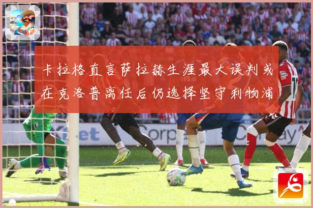 卡拉格直言萨拉赫生涯最大误判或在克洛普离任后仍选择坚守利物浦